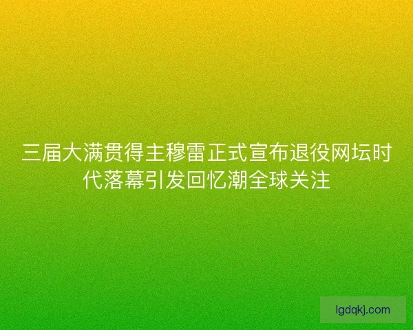 三届大满贯得主穆雷正式宣布退役网坛时代落幕引发回忆潮全球关注
