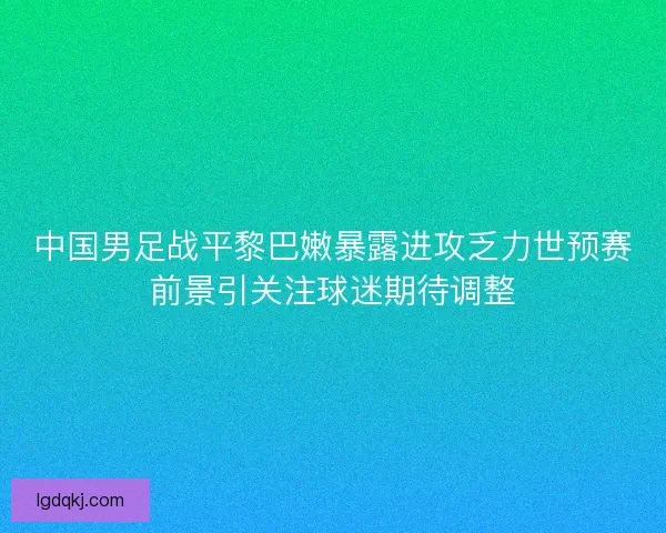 中国男足战平黎巴嫩暴露进攻乏力世预赛前景引关注球迷期待调整