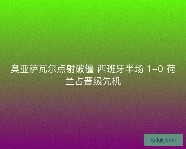奥亚萨瓦尔点射破僵 西班牙半场 1-0 荷兰占晋级先机