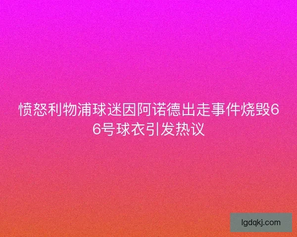 愤怒利物浦球迷因阿诺德出走事件烧毁66号球衣引发热议