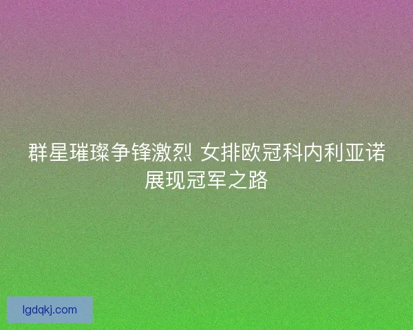 群星璀璨争锋激烈 女排欧冠科内利亚诺展现冠军之路