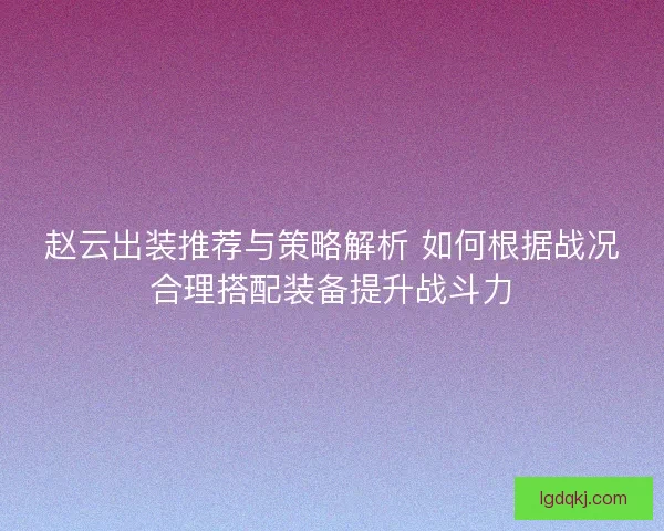 赵云出装推荐与策略解析 如何根据战况合理搭配装备提升战斗力