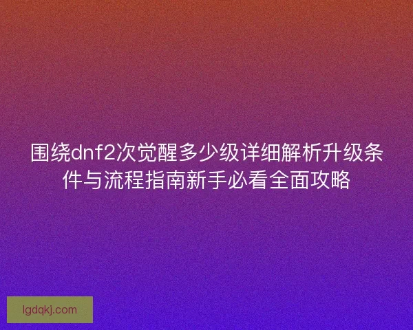 围绕dnf2次觉醒多少级详细解析升级条件与流程指南新手必看全面攻略 围绕dnf2次觉醒多少级详细解析升级条件与流程指南新手必看全面攻略