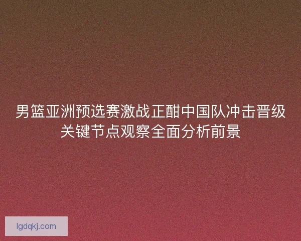 男篮亚洲预选赛激战正酣中国队冲击晋级关键节点观察全面分析前景