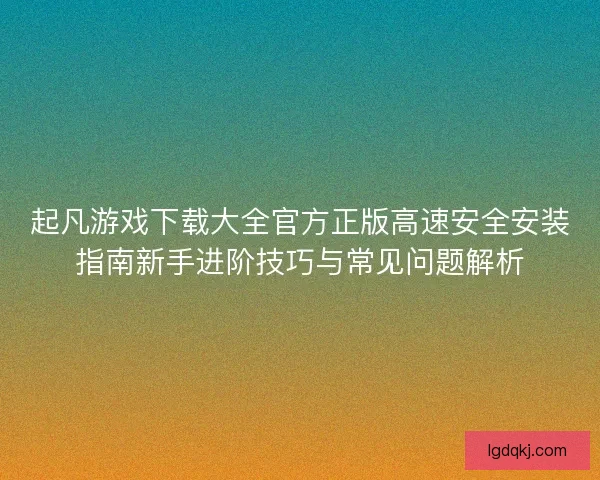 起凡游戏下载大全官方正版高速安全安装指南新手进阶技巧与常见问题解析 起凡游戏下载大全官方正版高速安全安装指南新手进阶技巧与常见问题解析