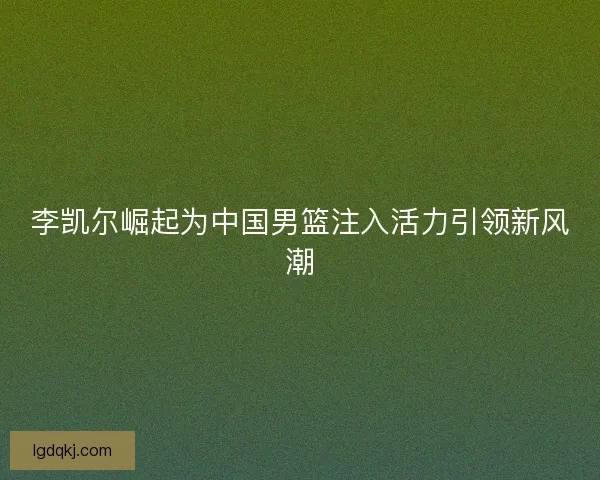 李凯尔崛起为中国男篮注入活力引领新风潮