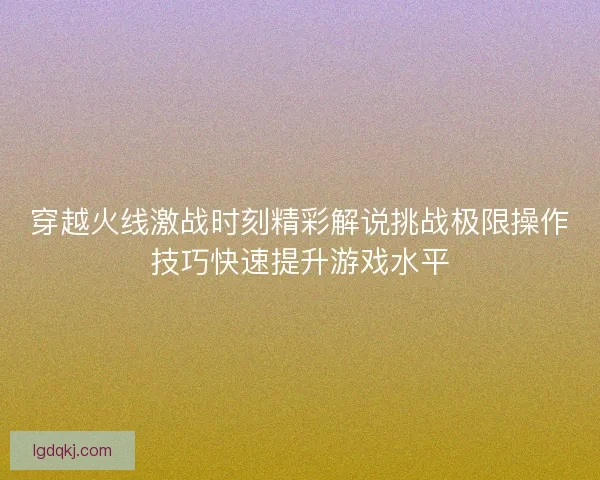 穿越火线激战时刻精彩解说挑战极限操作技巧快速提升游戏水平