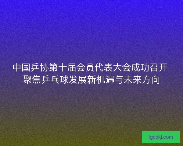 中国乒协第十届会员代表大会成功召开 聚焦乒乓球发展新机遇与未来方向