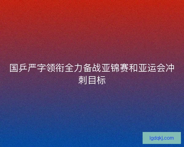 国乒严字领衔全力备战亚锦赛和亚运会冲刺目标