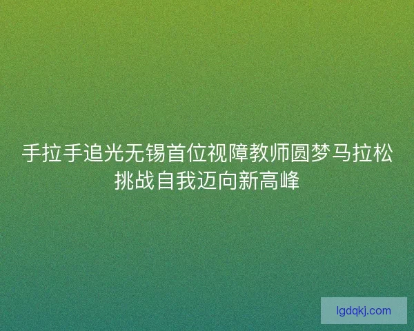 手拉手追光无锡首位视障教师圆梦马拉松挑战自我迈向新高峰