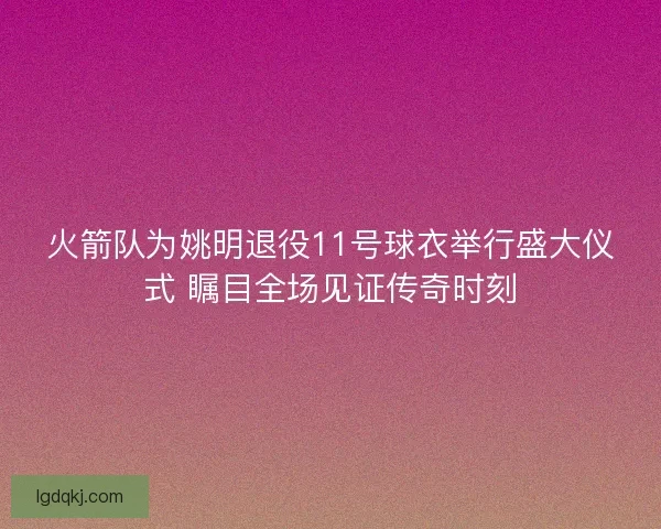 火箭队为姚明退役11号球衣举行盛大仪式 瞩目全场见证传奇时刻