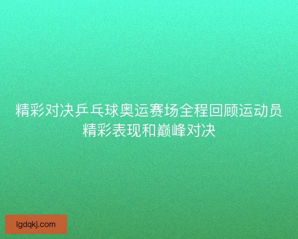 精彩对决乒乓球奥运赛场全程回顾运动员精彩表现和巅峰对决
