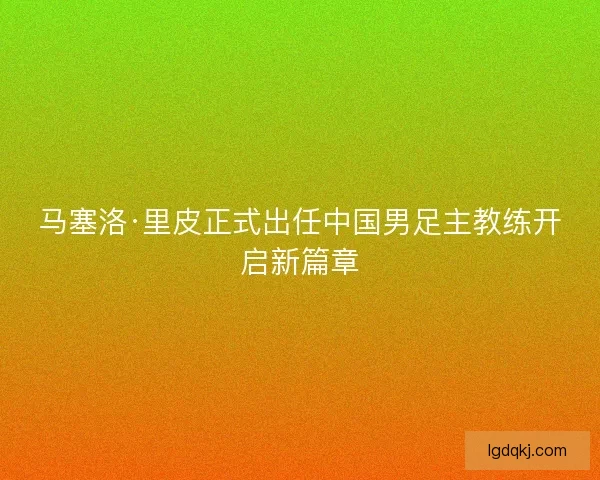 马塞洛·里皮正式出任中国男足主教练开启新篇章