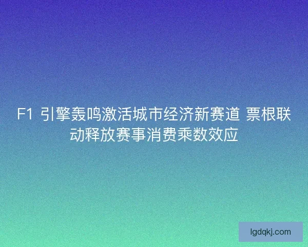 F1 引擎轰鸣激活城市经济新赛道 票根联动释放赛事消费乘数效应