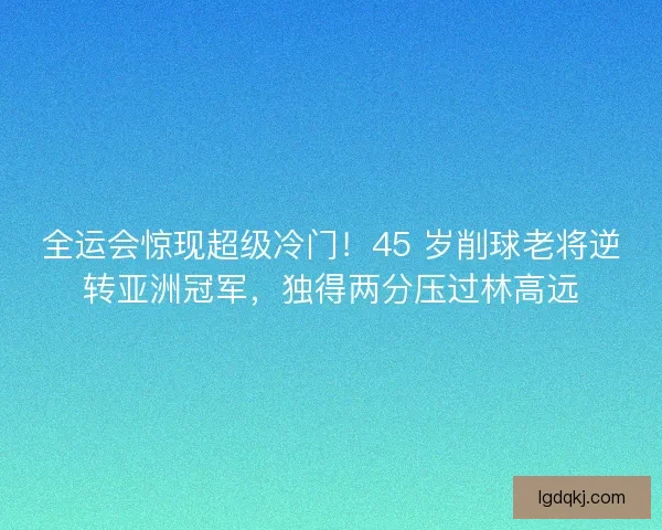 全运会惊现超级冷门！45 岁削球老将逆转亚洲冠军，独得两分压过林高远