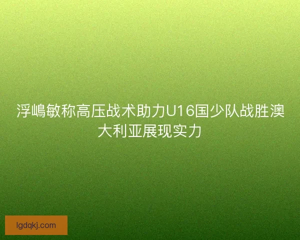 浮嶋敏称高压战术助力U16国少队战胜澳大利亚展现实力 浮嶋敏称高压战术助力U16国少队战胜澳大利亚展现实力