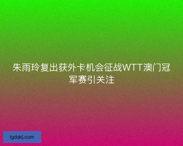 朱雨玲复出获外卡机会征战WTT澳门冠军赛引关注 朱雨玲复出获外卡机会征战WTT澳门冠军赛引关注