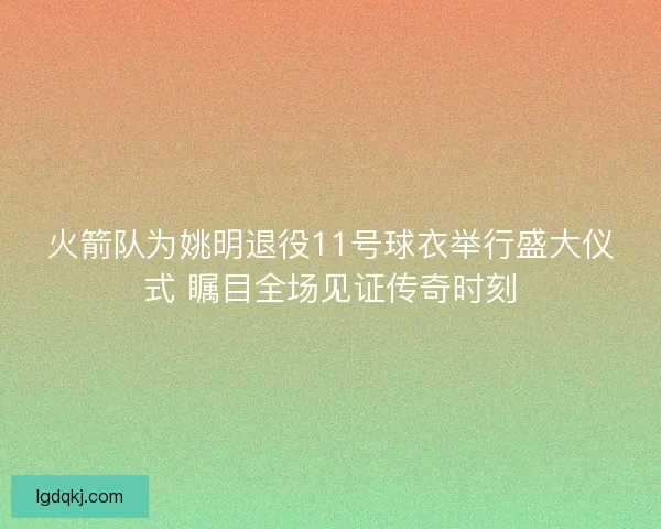 火箭队为姚明退役11号球衣举行盛大仪式 瞩目全场见证传奇时刻