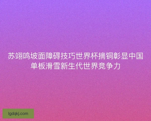 苏翊鸣坡面障碍技巧世界杯摘铜彰显中国单板滑雪新生代世界竞争力 苏翊鸣坡面障碍技巧世界杯摘铜彰显中国单板滑雪新生代世界竞争力