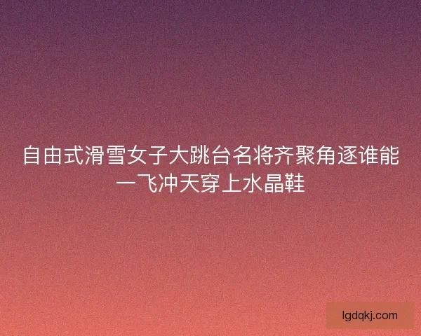 自由式滑雪女子大跳台名将齐聚角逐谁能一飞冲天穿上水晶鞋