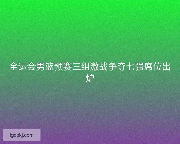 全运会男篮预赛三组激战争夺七强席位出炉 全运会男篮预赛三组激战争夺七强席位出炉