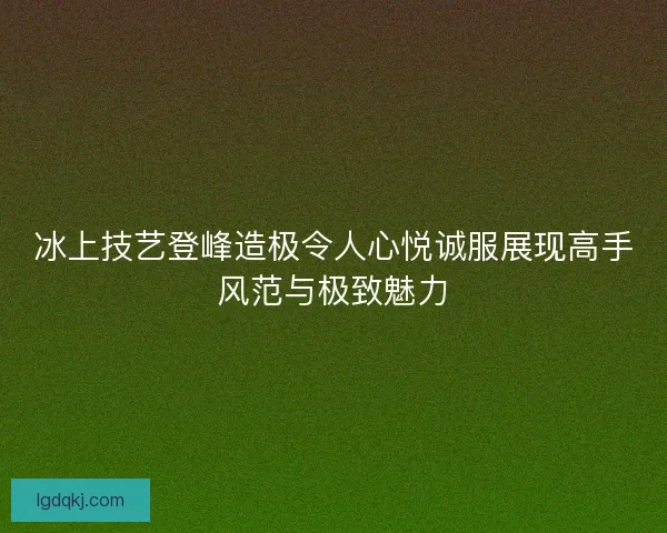 冰上技艺登峰造极令人心悦诚服展现高手风范与极致魅力