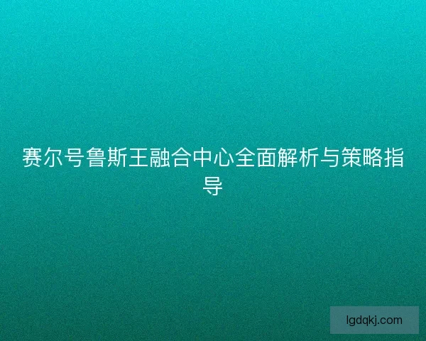 赛尔号鲁斯王融合中心全面解析与策略指导 赛尔号鲁斯王融合中心全面解析与策略指导