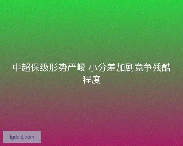 中超保级形势严峻 小分差加剧竞争残酷程度 中超保级形势严峻 小分差加剧竞争残酷程度